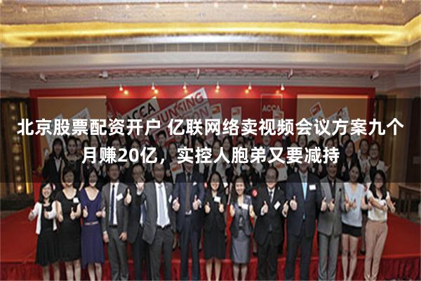 北京股票配资开户 亿联网络卖视频会议方案九个月赚20亿，实控人胞弟又要减持