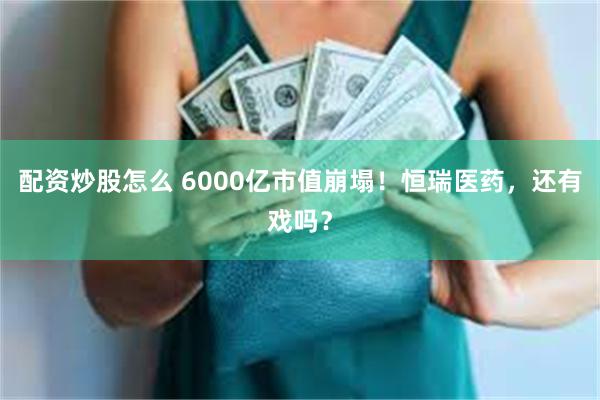 配资炒股怎么 6000亿市值崩塌！恒瑞医药，还有戏吗？