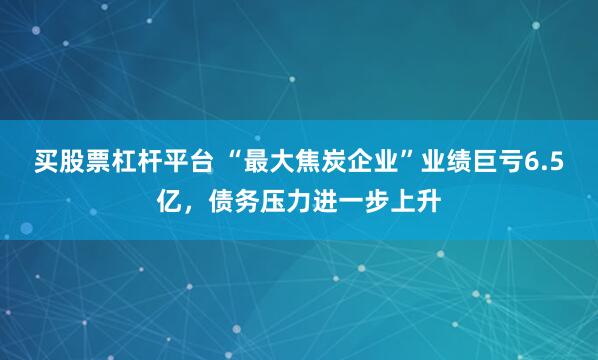 买股票杠杆平台 “最大焦炭企业”业绩巨亏6.5亿，债务压力进一步上升