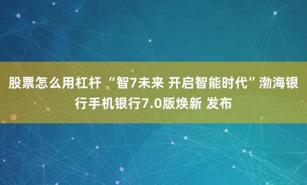 股票怎么用杠杆 “智7未来 开启智能时代”渤海银行手机银行7.0版焕新 发布