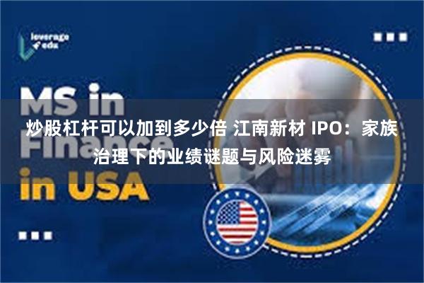 炒股杠杆可以加到多少倍 江南新材 IPO：家族治理下的业绩谜题与风险迷雾