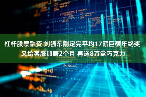 杠杆股票融资 刘强东刚定完平均17薪巨额年终奖 又给客服加薪2个月 再送8万盒巧克力