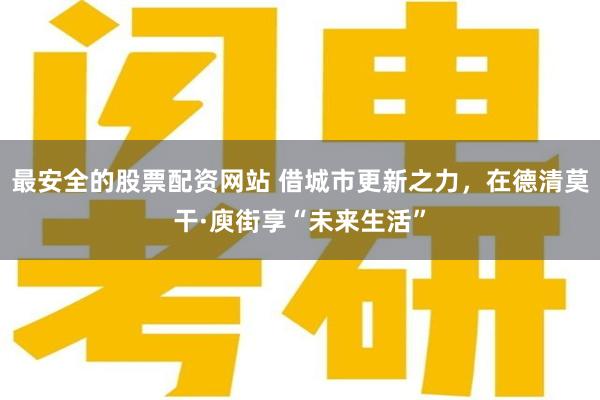 最安全的股票配资网站 借城市更新之力，在德清莫干·庾街享“未来生活”