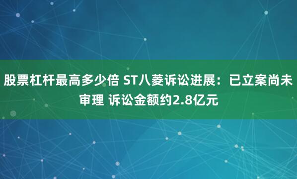 股票杠杆最高多少倍 ST八菱诉讼进展：已立案尚未审理 诉讼金额约2.8亿元