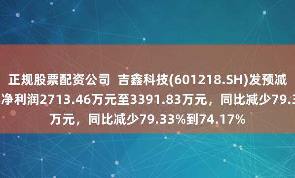 正规股票配资公司  吉鑫科技(601218.SH)发预减，预计2024年净利润2713.46万元至3391.83万元，同比减少79.33%到74.17%