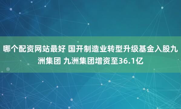 哪个配资网站最好 国开制造业转型升级基金入股九洲集团 九洲集团增资至36.1亿