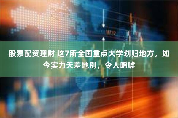 股票配资理财 这7所全国重点大学划归地方，如今实力天差地别，令人唏嘘