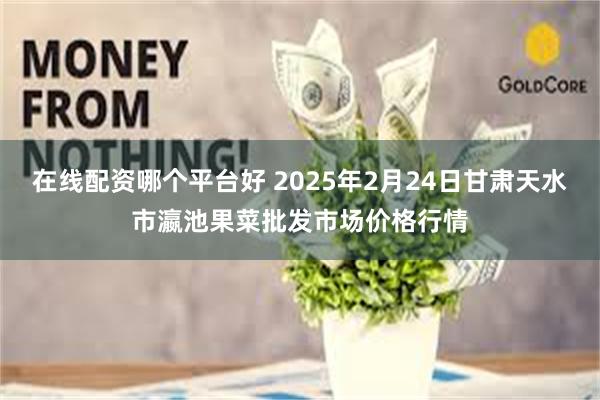 在线配资哪个平台好 2025年2月24日甘肃天水市瀛池果菜批发市场价格行情