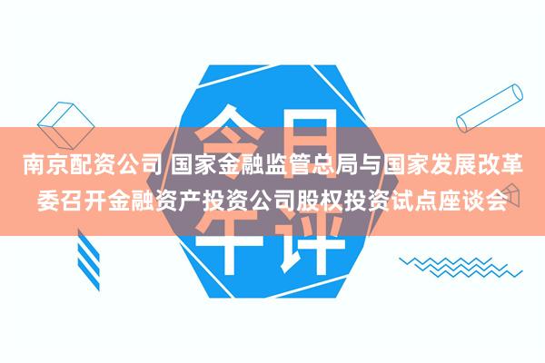 南京配资公司 国家金融监管总局与国家发展改革委召开金融资产投资公司股权投资试点座谈会