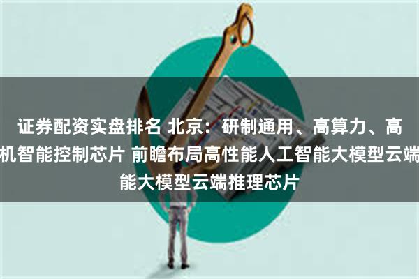 证券配资实盘排名 北京：研制通用、高算力、高带宽的整机智能控制芯片 前瞻布局高性能人工智能大模型云端推理芯片