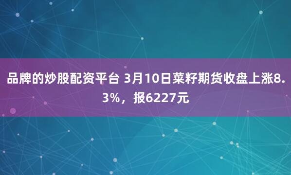 品牌的炒股配资平台 3月10日菜籽期货收盘上涨8.3%，报6227元