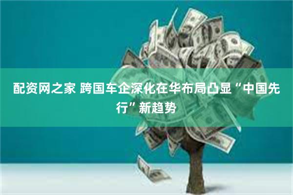配资网之家 跨国车企深化在华布局凸显“中国先行”新趋势