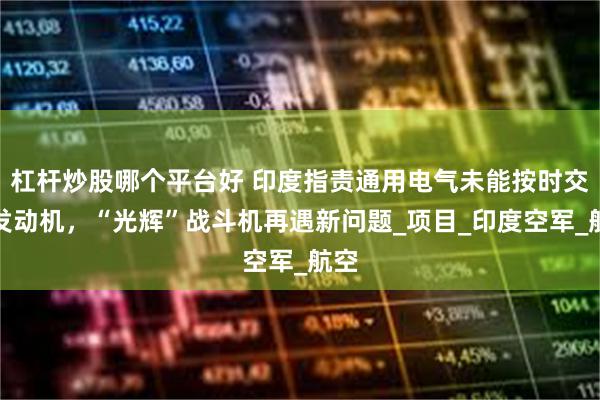 杠杆炒股哪个平台好 印度指责通用电气未能按时交付发动机，“光辉”战斗机再遇新问题_项目_印度空军_航空