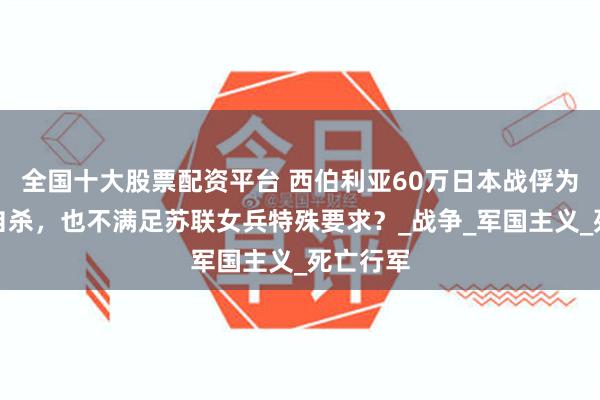 全国十大股票配资平台 西伯利亚60万日本战俘为何宁可自杀，也不满足苏联女兵特殊要求？_战争_军国主义_死亡行军