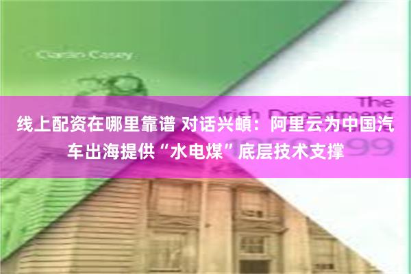 线上配资在哪里靠谱 对话兴頔：阿里云为中国汽车出海提供“水电煤”底层技术支撑