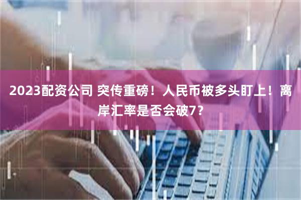 2023配资公司 突传重磅！人民币被多头盯上！离岸汇率是否会破7？