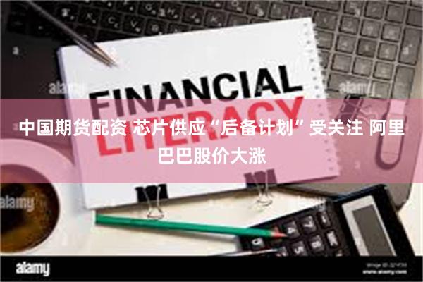 中国期货配资 芯片供应“后备计划”受关注 阿里巴巴股价大涨