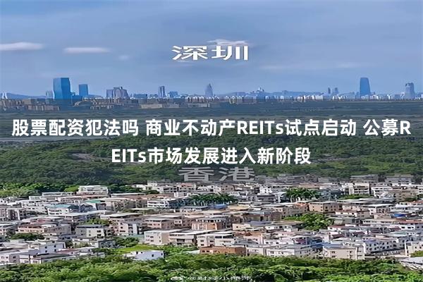 股票配资犯法吗 商业不动产REITs试点启动 公募REITs市场发展进入新阶段