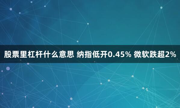股票里杠杆什么意思 纳指低开0.45% 微软跌超2%