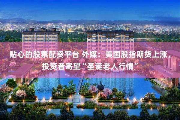 贴心的股票配资平台 外媒：美国股指期货上涨，投资者寄望“圣诞老人行情”